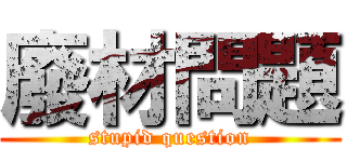 廢材問題 (stupid question)