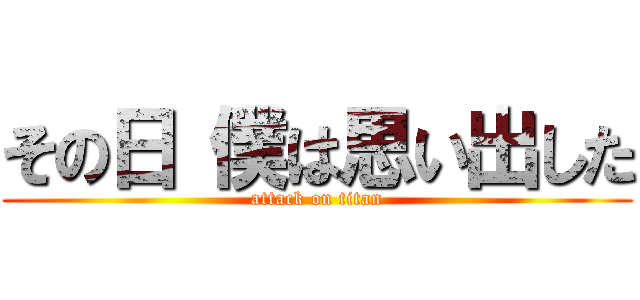 その日 僕は思い出した (attack on titan)