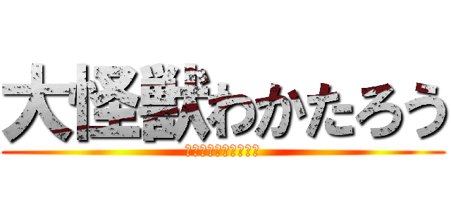 大怪獣わかたろう (･･････････)