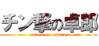 チン撃の卓郎 (attack on takuro)