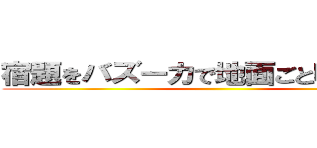 宿題をバズーカで地面ごと吹き飛ばせ ()