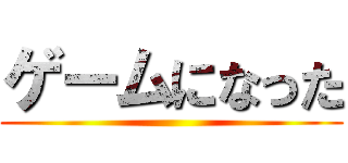 ゲームになった ()