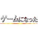 ゲームになった ()
