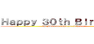 Ｈａｐｐｙ ３０ｔｈ Ｂｉｒｔｈｄａｙ (The MAL team wishes you all the best!)