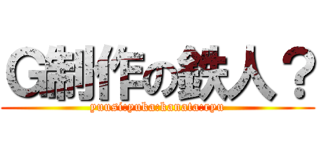 Ｇ制作の鉄人？ (yuusi:yuka:kanata:ryu)