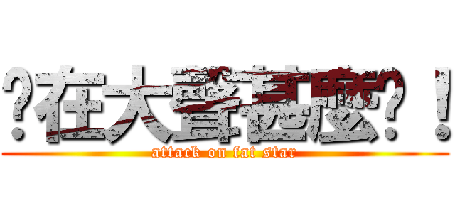 你在大聲甚麼啦！ (attack on fat star)