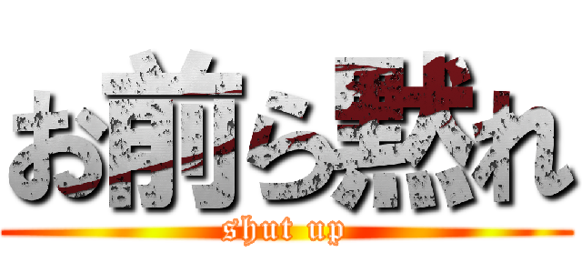 お前ら黙れ (shut up)