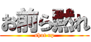 お前ら黙れ (shut up)