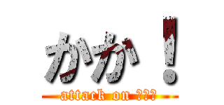 かか！ (attack on はひふ)