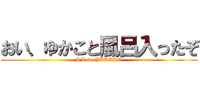 おい、ゆかこと風呂入ったぞ (I Love YUKAKO)
