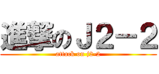進撃のＪ２－２ (attack on j2-2)