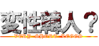 変性韓人？ (VERY  SHORT  LEGGS)