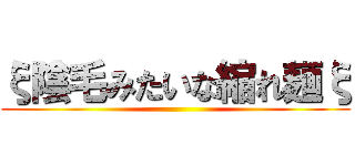 ξ陰毛みたいな縮れ麺ξ ()