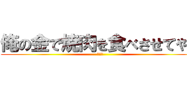 俺の金で焼肉を食べさせてやる (虫の息)