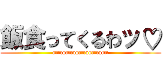 飯食ってくるわッ♡ (nnnnnnnnnnnnnnnnn)