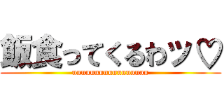 飯食ってくるわッ♡ (nnnnnnnnnnnnnnnnn)
