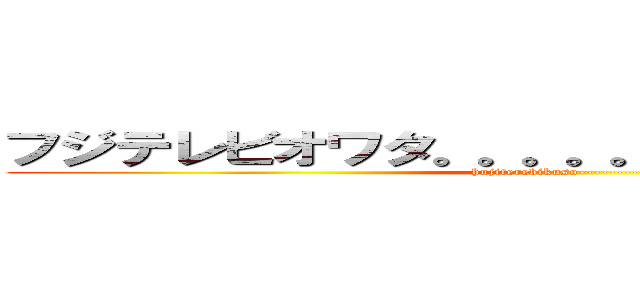 フジテレビオワタ。。。。。。。。。。。、。、。、 (hujiterebikuso------------)