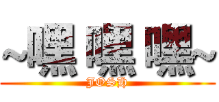 ~嘿 嘿 嘿~ (JOSH)