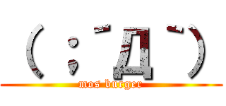 （ ；´Д｀） (mos burger)
