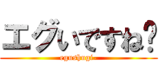 エグいですね− (egushugi-)