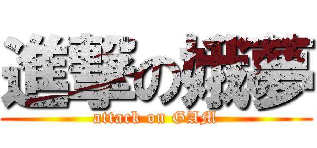 進撃の娥夢 (attack on GAM)