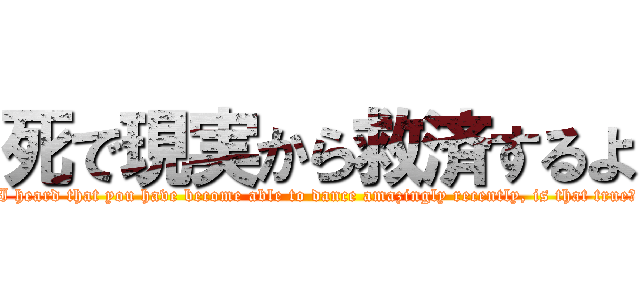 死で現実から救済するよ (I heard that you have become able to dance amazingly recently, is that true?)