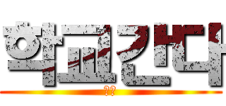 학교간다 (시발)