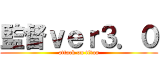 監督ｖｅｒ３．０ (attack on titan)