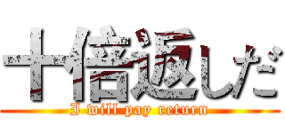 十倍返しだ (I will pay return)