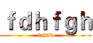 ｆｄｈｆｇｈ (fghffd)