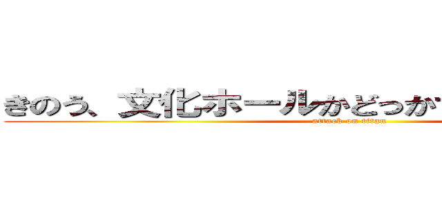 きのう、文化ホールかどっかであったんでしょ？ (attack on titan)
