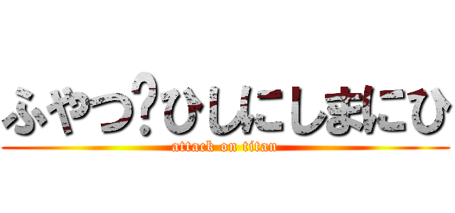 ふやつゔひしにしまにひ (attack on titan)