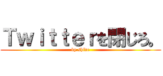 Ｔｗｉｔｔｅｒを閉じろ。 (by.shide)