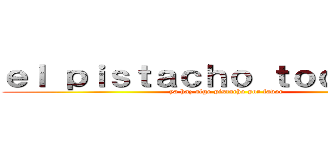 ｅｌ ｐｉｓｔａｃｈｏ ｔｏｄｏ ｆｅｏ (ya haz algo pistacho por favor)