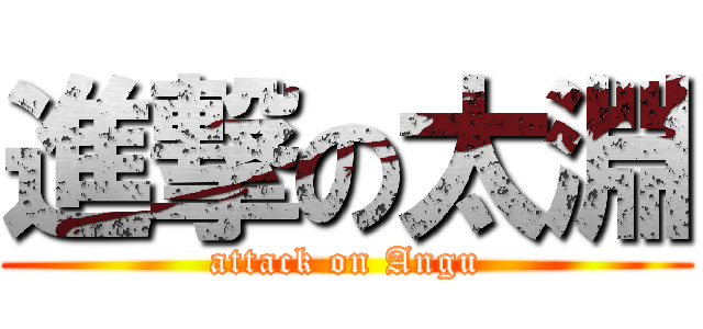 進撃の太淵 (attack on Angu)