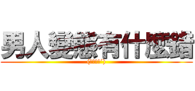 男人變態有什麼錯 ((｀・ω・´))