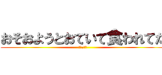 おそおようとおていて食われてた (←くわれた)