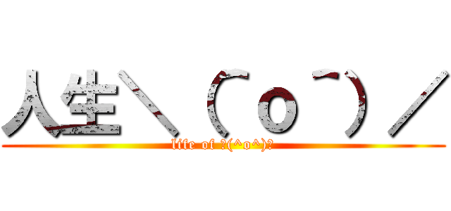 人生＼（＾ｏ＾）／ (life of ＼(^o^)／)