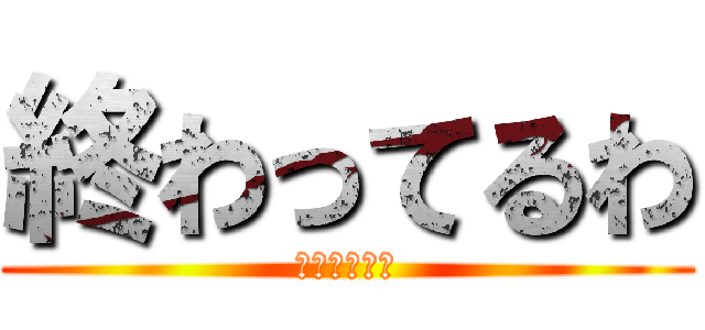 終わってるわ (終わってるわ)