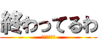 終わってるわ (終わってるわ)
