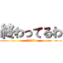 終わってるわ (終わってるわ)