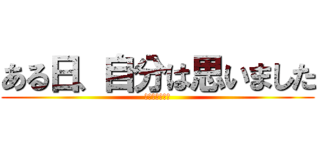 ある日、自分は思いました (ある日、、、、)
