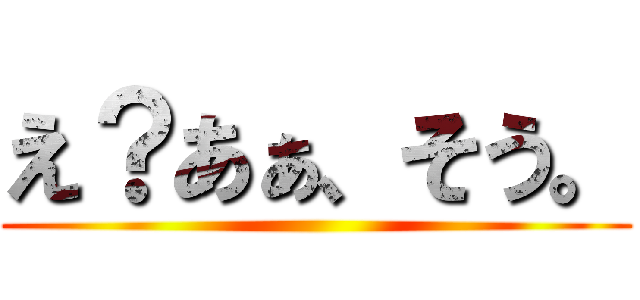 え？あぁ、そう。 ()