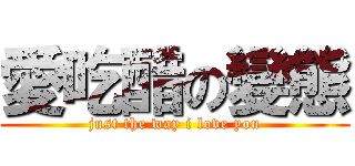 愛吃醋の變態 (just the way i love you)