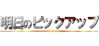 明日のピックアップ (tomorrow pickup)