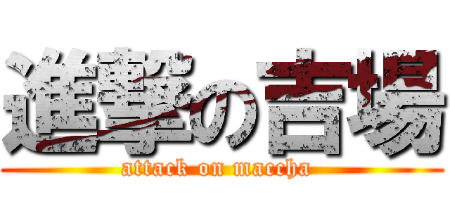 進撃の吉場 (attack on maccha )