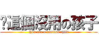 你這個沒用の孩子 (You are a useless child)