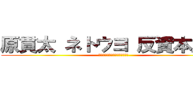 原貫太 ネトウヨ 反資本主義 (スレッド　インポテンツ　陰謀論)