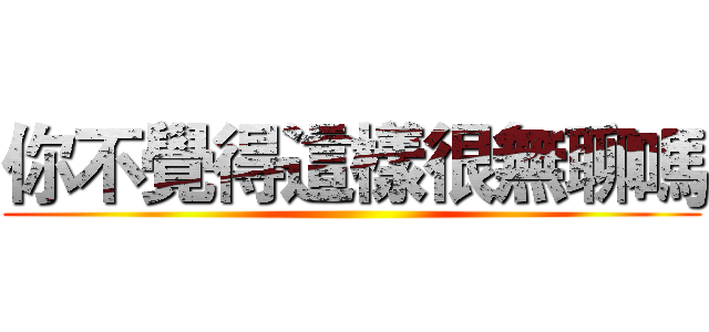你不覺得這樣很無聊嗎 ()