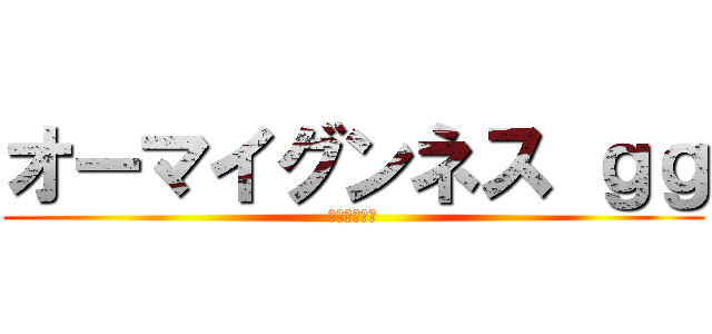 オーマイグンネス ｇｇ (あいざいます)